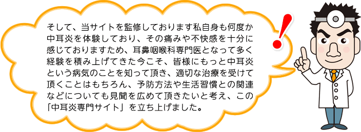 そして、当サイトを監修しております私自身も何度か中耳炎を体験しており、その痛みや不快感を十分に感じておりますため、耳鼻咽喉科専門医となって多く経験を積み上げてきた今こそ、皆様にもっと中耳炎という病気のことを知って頂き、適切な治療を受けて頂くことはもちろん、予防方法や生活習慣との関連などについても見聞を広めて頂きたいと考え、この「中耳炎専門サイト」を立ち上げました。