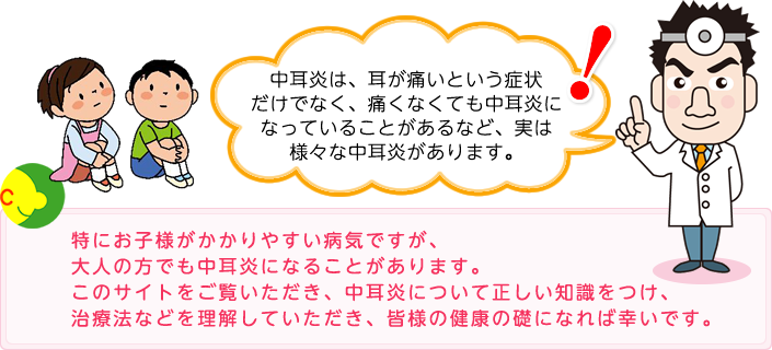 中耳炎は、耳が痛いという症状だけでなく、痛くなくても中耳炎になっていることがあるなど、実は様々な中耳炎があります。特にお子様がかかりやすい病気ですが、大人の方でも中耳炎になることがあります。このサイトをご覧いただき、中耳炎について正しい知識をつけ、治療法などを理解していただき、皆様の健康の礎になれば幸いです。